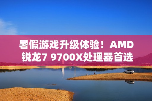 暑假游戏升级体验！AMD 锐龙7 9700X处理器首选