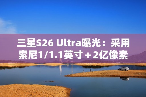 三星S26 Ultra曝光：采用索尼1/1.1英寸＋2亿像素CMOS