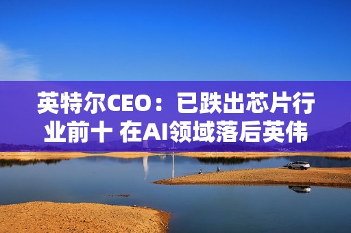 英特尔CEO：已跌出芯片行业前十 在AI领域落后英伟达太多