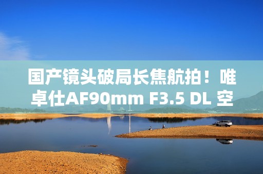 国产镜头破局长焦航拍！唯卓仕AF90mm F3.5 DL 空中利刃出鞘