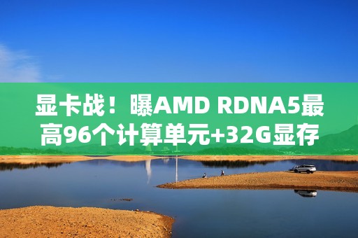 显卡战！曝AMD RDNA5最高96个计算单元+32G显存