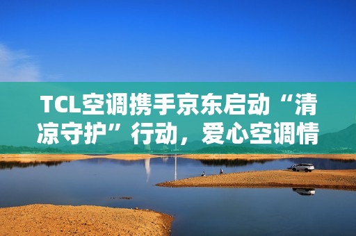 TCL空调携手京东启动“清凉守护”行动，爱心空调情暖环卫英雄
