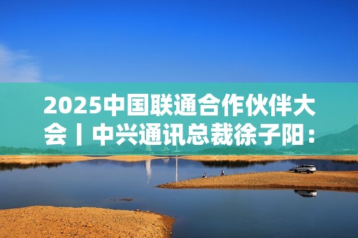 2025中国联通合作伙伴大会丨中兴通讯总裁徐子阳：智联共生 数实融合