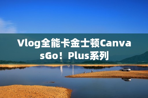 Vlog全能卡金士顿CanvasGo！Plus系列