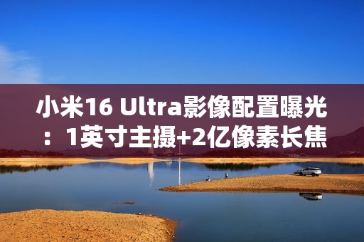 小米16 Ultra影像配置曝光：1英寸主摄+2亿像素长焦