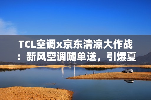 TCL空调x京东清凉大作战：新风空调随单送，引爆夏日“清凉自由”