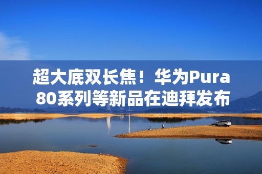 超大底双长焦！华为Pura 80系列等新品在迪拜发布