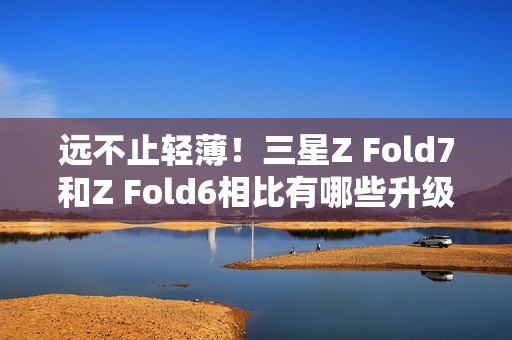 远不止轻薄！三星Z Fold7和Z Fold6相比有哪些升级？