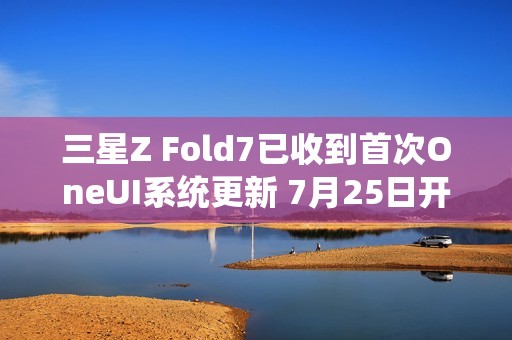 三星Z Fold7已收到首次OneUI系统更新 7月25日开售