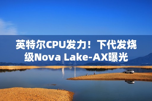 英特尔CPU发力！下代发烧级Nova Lake-AX曝光
