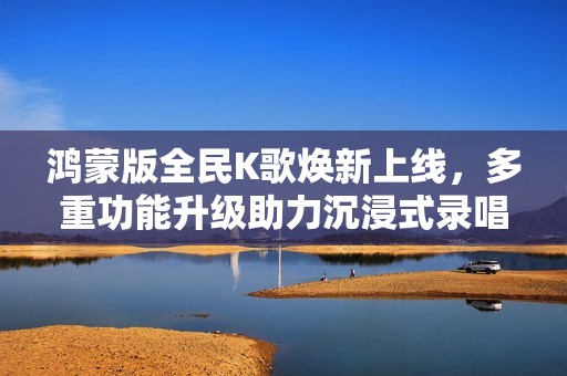 鸿蒙版全民K歌焕新上线，多重功能升级助力沉浸式录唱新体验