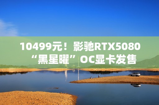 10499元！影驰RTX5080“黑星曜”OC显卡发售
