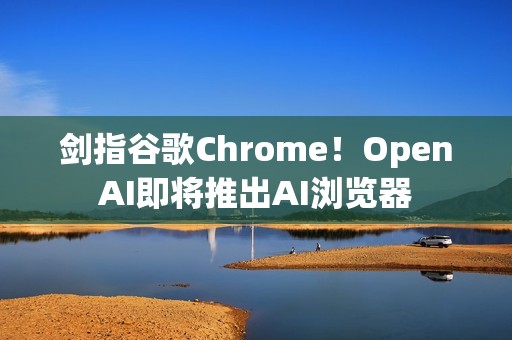 剑指谷歌Chrome！OpenAI即将推出AI浏览器