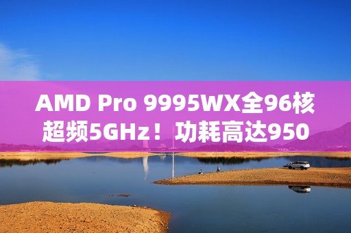 AMD Pro 9995WX全96核超频5GHz！功耗高达950W