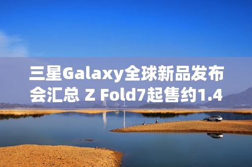 三星Galaxy全球新品发布会汇总 Z Fold7起售约1.4万