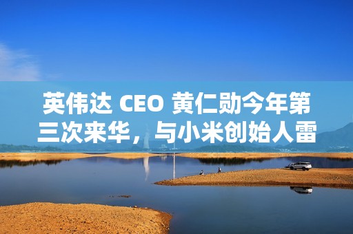 英伟达 CEO 黄仁勋今年第三次来华，与小米创始人雷军亲密合影曝光
