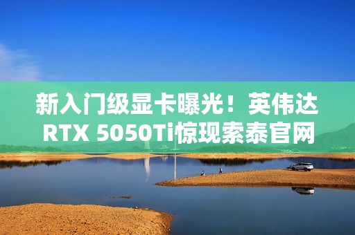 新入门级显卡曝光！英伟达RTX 5050Ti惊现索泰官网