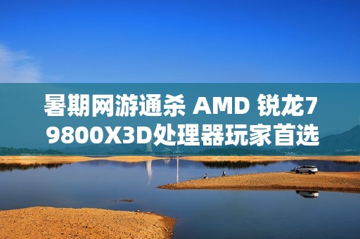暑期网游通杀 AMD 锐龙7 9800X3D处理器玩家首选