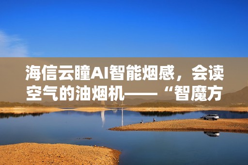 海信云瞳AI智能烟感，会读空气的油烟机——“智魔方”S2Ultra