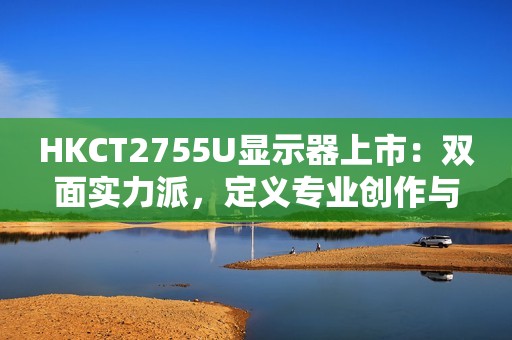 HKCT2755U显示器上市：双面实力派，定义专业创作与疾速娱乐新标杆