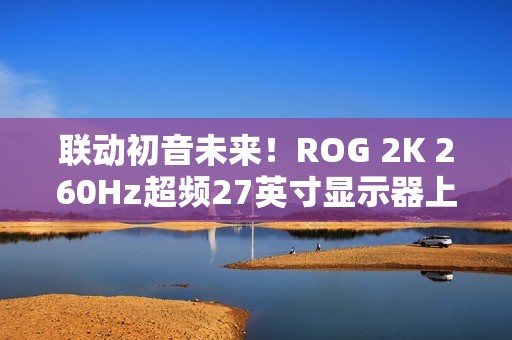 联动初音未来！ROG 2K 260Hz超频27英寸显示器上架