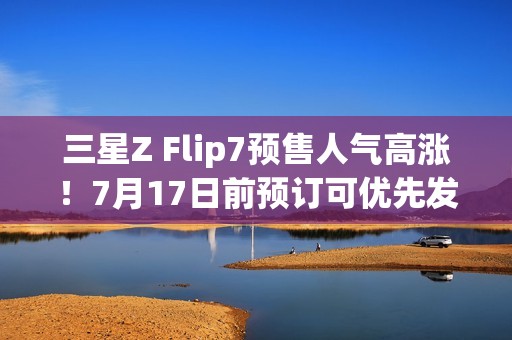 三星Z Flip7预售人气高涨！7月17日前预订可优先发货