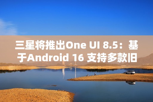 三星将推出One UI 8.5：基于Android 16 支持多款旧机型