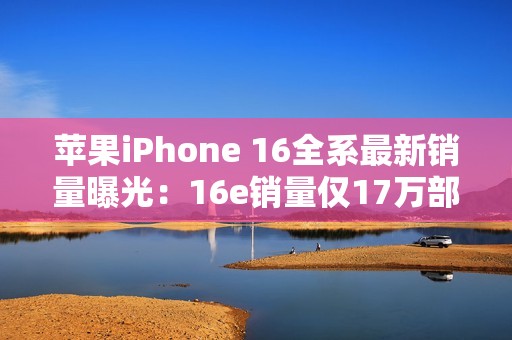 苹果iPhone 16全系最新销量曝光：16e销量仅17万部