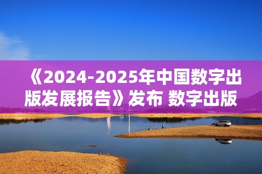 《2024-2025年中国数字出版发展报告》发布 数字出版助力知识普惠趋势显著