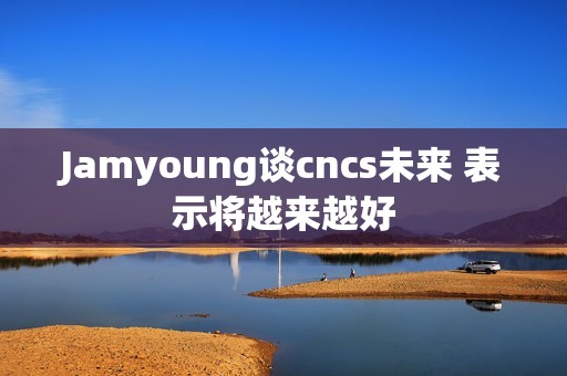 Jamyoung谈cncs未来 表示将越来越好