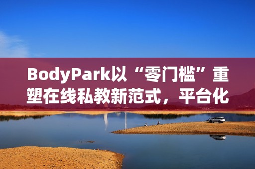 BodyPark以“零门槛”重塑在线私教新范式，平台化服务引领健身3.0革命