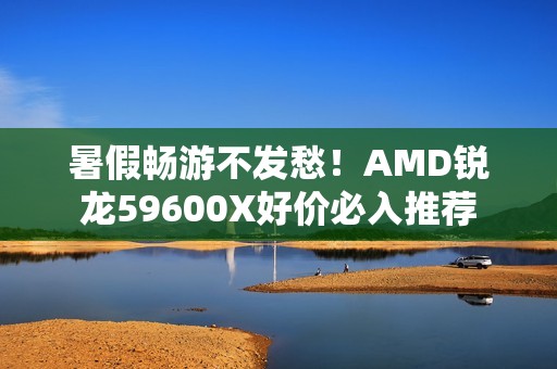暑假畅游不发愁！AMD锐龙59600X好价必入推荐