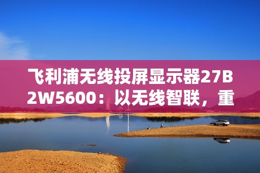 飞利浦无线投屏显示器27B2W5600：以无线智联，重塑办公连接新维度