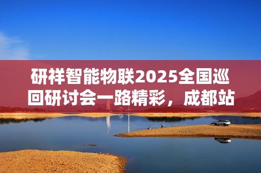 研祥智能物联2025全国巡回研讨会一路精彩，成都站倒计时！