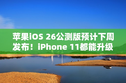 苹果iOS 26公测版预计下周发布！iPhone 11都能升级