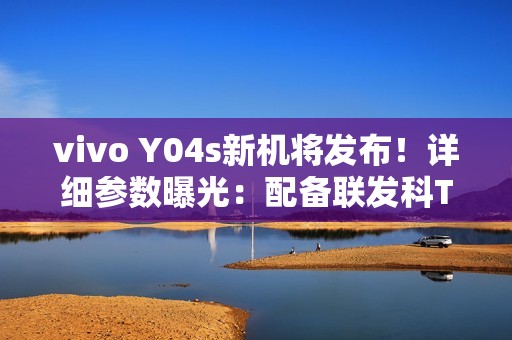 vivo Y04s新机将发布！详细参数曝光：配备联发科T612