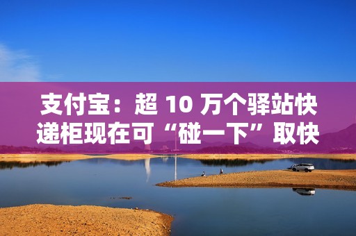 支付宝：超 10 万个驿站快递柜现在可“碰一下”取快递