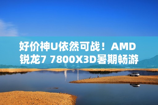 好价神U依然可战！AMD 锐龙7 7800X3D暑期畅游推荐