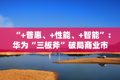 “+普惠、+性能、+智能”：华为“三板斧”破局商业市场全闪落地挑战