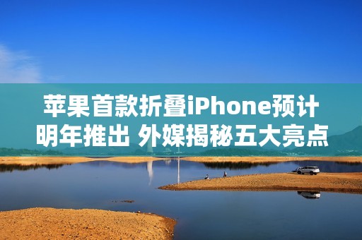 苹果首款折叠iPhone预计明年推出 外媒揭秘五大亮点