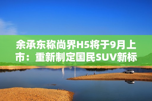 余承东称尚界H5将于9月上市：重新制定国民SUV新标准
