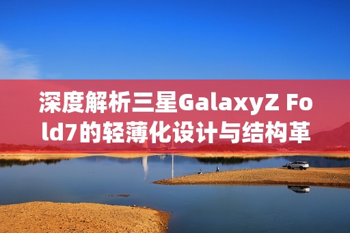 深度解析三星GalaxyZ Fold7的轻薄化设计与结构革新