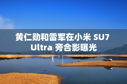 黄仁勋和雷军在小米 SU7 Ultra 旁合影曝光