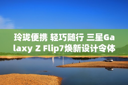 玲珑便携 轻巧随行 三星Galaxy Z Flip7焕新设计令体验跃升