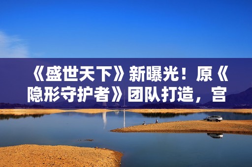 《盛世天下》新曝光！原《隐形守护者》团队打造，宫廷生存挑战等你来战