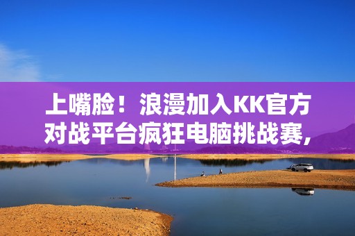 上嘴脸！浪漫加入KK官方对战平台疯狂电脑挑战赛,直播单手战疯电？