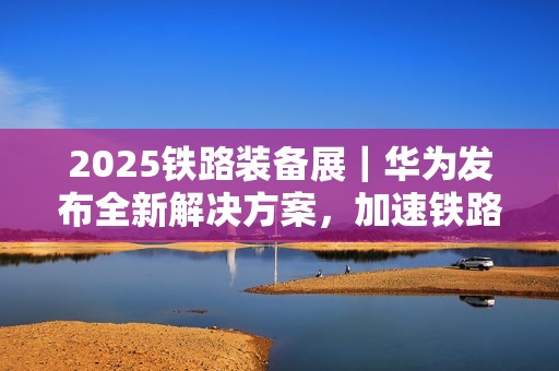 2025铁路装备展｜华为发布全新解决方案，加速铁路智能化