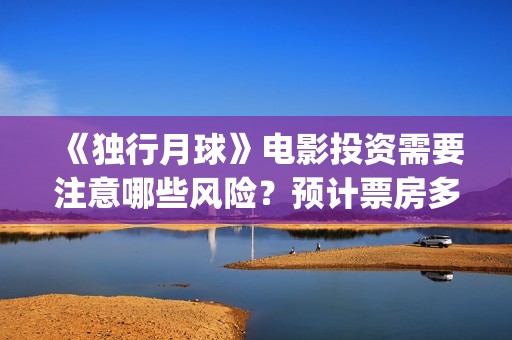 《独行月球》电影投资需要注意哪些风险？预计票房多少？(独行月球百度百科)