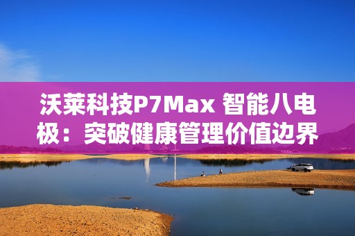 沃莱科技P7Max 智能八电极：突破健康管理价值边界，重新定义“体脂秤”