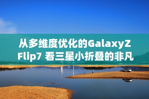 从多维度优化的GalaxyZ Flip7 看三星小折叠的非凡之处